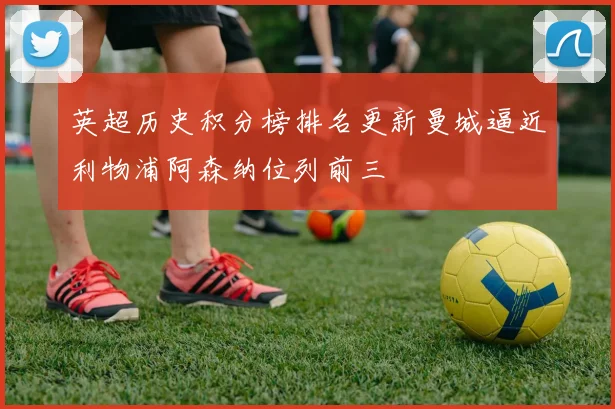英超历史积分榜排名更新曼城逼近利物浦阿森纳位列前三