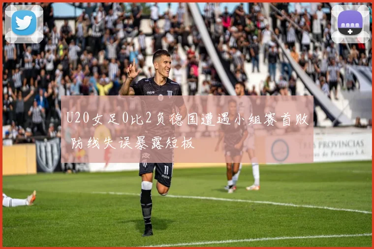 U20女足0比2负德国遭遇小组赛首败 防线失误暴露短板