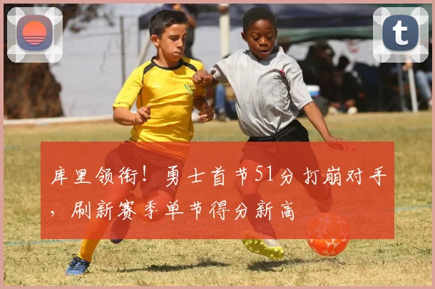 库里领衔！勇士首节51分打崩对手，刷新赛季单节得分新高