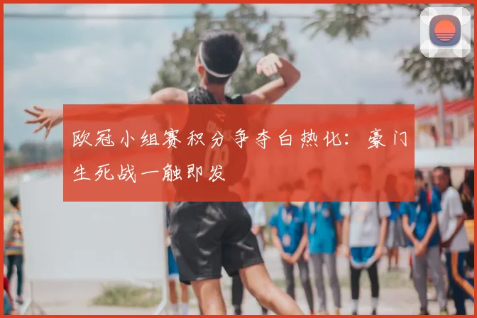 欧冠小组赛积分争夺白热化：豪门生死战一触即发