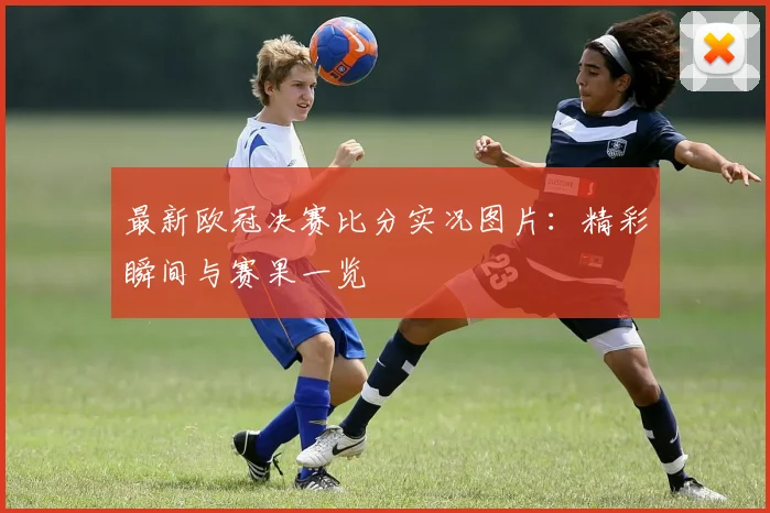 最新欧冠决赛比分实况图片：精彩瞬间与赛果一览