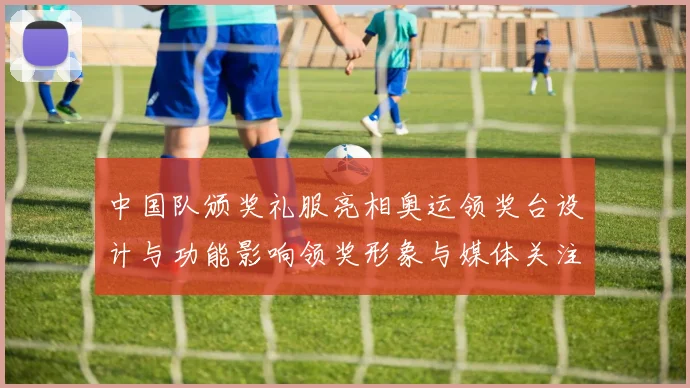 中国队颁奖礼服亮相奥运领奖台设计与功能影响领奖形象与媒体关注