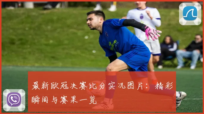 最新欧冠决赛比分实况图片：精彩瞬间与赛果一览