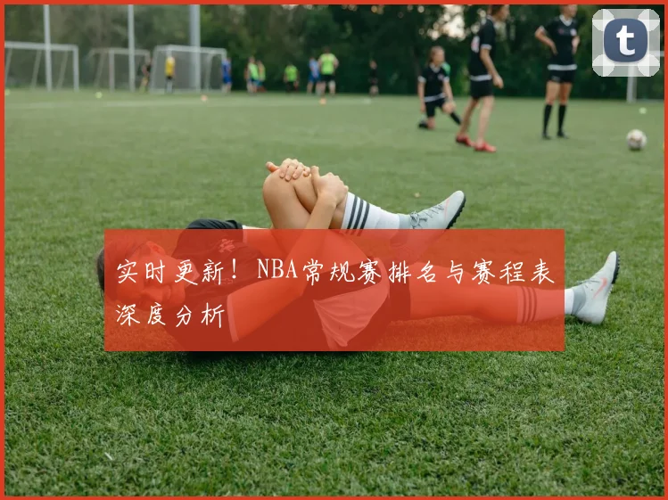 实时更新！NBA常规赛排名与赛程表深度分析